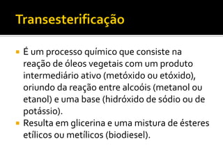  É um processo químico que consiste na
  reação de óleos vegetais com um produto
  intermediário ativo (metóxido ou etóxido),
  oriundo da reação entre alcoóis (metanol ou
  etanol) e uma base (hidróxido de sódio ou de
  potássio).
 Resulta em glicerina e uma mistura de ésteres
  etílicos ou metílicos (biodiesel).
 