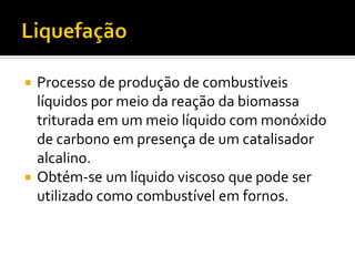  Processo de produção de combustíveis
  líquidos por meio da reação da biomassa
  triturada em um meio líquido com monóxido
  de carbono em presença de um catalisador
  alcalino.
 Obtém-se um líquido viscoso que pode ser
  utilizado como combustível em fornos.
 