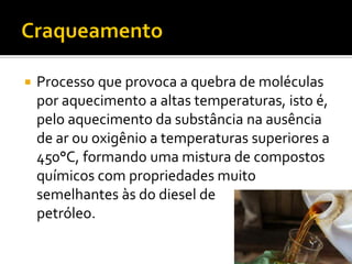    Processo que provoca a quebra de moléculas
    por aquecimento a altas temperaturas, isto é,
    pelo aquecimento da substância na ausência
    de ar ou oxigênio a temperaturas superiores a
    450°C, formando uma mistura de compostos
    químicos com propriedades muito
    semelhantes às do diesel de
    petróleo.
 