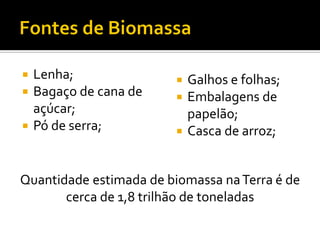  Lenha;                  Galhos e folhas;
 Bagaço de cana de       Embalagens de
  açúcar;                  papelão;
 Pó de serra;            Casca de arroz;



Quantidade estimada de biomassa na Terra é de
       cerca de 1,8 trilhão de toneladas
 