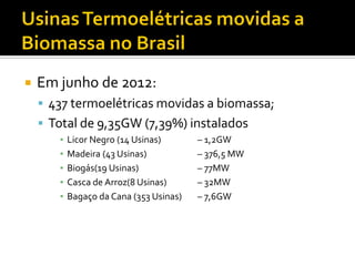    Em junho de 2012:
     437 termoelétricas movidas a biomassa;
     Total de 9,35GW (7,39%) instalados
       ▪   Licor Negro (14 Usinas)       – 1,2GW
       ▪   Madeira (43 Usinas)           – 376,5 MW
       ▪   Biogás(19 Usinas)             – 77MW
       ▪   Casca de Arroz(8 Usinas)      – 32MW
       ▪   Bagaço da Cana (353 Usinas)   – 7,6GW
 