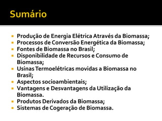    Produção de Energia Elétrica Através da Biomassa;
   Processos de Conversão Energética da Biomassa;
   Fontes de Biomassa no Brasil;
   Disponibilidade de Recursos e Consumo de
    Biomassa;
   Usinas Termoelétricas movidas a Biomassa no
    Brasil;
   Aspectos socioambientais;
   Vantagens e Desvantagens da Utilização da
    Biomassa.
   Produtos Derivados da Biomassa;
   Sistemas de Cogeração de Biomassa.
 