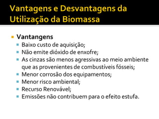    Vantangens
     Baixo custo de aquisição;
     Não emite dióxido de enxofre;
     As cinzas são menos agressivas ao meio ambiente
        que as provenientes de combustíveis fósseis;
       Menor corrosão dos equipamentos;
       Menor risco ambiental;
       Recurso Renovável;
       Emissões não contribuem para o efeito estufa.
 