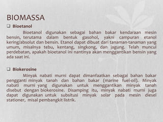 BIOMASSA
 Bioetanol
Bioetanol digunakan sebagai bahan bakar kendaraan mesin
bensin, terutama dalam bentuk gasohol, yakni campuran etanol
kering/absolut dan bensin. Etanol dapat dibuat dari tanaman-tanaman yang
umum, misalnya tebu, kentang, singkong, dan jagung. Telah muncul
perdebatan, apakah bioetanol ini nantinya akan menggantikan bensin yang
ada saat ini.
 Biokerosine
Minyak nabati murni dapat dimanfaatkan sebagai bahan bakar
pengganti minyak tanah dan bahan bakar (marine fuel-oil). Minyak
nabati murni yang digunakan untuk menggantikan minyak tanah
disebut dengan biokerosine. Disamping itu, minyak nabati murni juga
dapat digunakan untuk subsitusi minyak solar pada mesin diesel
stationer, misal pembangkit listrik.
 