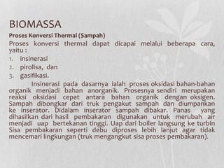 BIOMASSA
Proses Konversi Thermal (Sampah)
Proses konversi thermal dapat dicapai melalui beberapa cara,
yaitu :
1. insinerasi
2. pirolisa, dan
3. gasifikasi.
Insinerasi pada dasarnya ialah proses oksidasi bahan-bahan
organik menjadi bahan anorganik. Prosesnya sendiri merupakan
reaksi oksidasi cepat antara bahan organik dengan oksigen.
Sampah dibongkar dari truk pengakut sampah dan diumpankan
ke inserator. Didalam inserator sampah dibakar. Panas yang
dihasilkan dari hasil pembakaran digunakan untuk merubah air
menjadi uap bertekanan tinggi. Uap dari boiler langsung ke turbin
Sisa pembakaran seperti debu diproses lebih lanjut agar tidak
mencemari lingkungan (truk mengangkut sisa proses pembakaran).
 