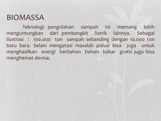 BIOMASSA
Teknologi pengolahan sampah ini memang lebih
menguntungkan dari pembangkit listrik lainnya. Sebagai
ilustrasi : 100.000 ton sampah sebanding dengan 10.000 ton
batu bara. Selain mengatasi masalah polusi bisa juga untuk
menghasilkan energi berbahan bahan bakar gratis juga bisa
menghemat devisa.
 