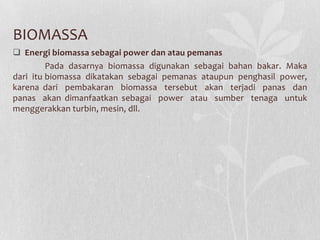 BIOMASSA
 Energi biomassa sebagai power dan atau pemanas
Pada dasarnya biomassa digunakan sebagai bahan bakar. Maka
dari itu biomassa dikatakan sebagai pemanas ataupun penghasil power,
karena dari pembakaran biomassa tersebut akan terjadi panas dan
panas akan dimanfaatkan sebagai power atau sumber tenaga untuk
menggerakkan turbin, mesin, dll.
 