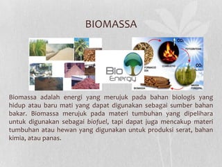 BIOMASSA
Biomassa adalah energi yang merujuk pada bahan biologis yang
hidup atau baru mati yang dapat digunakan sebagai sumber bahan
bakar. Biomassa merujuk pada materi tumbuhan yang dipelihara
untuk digunakan sebagai biofuel, tapi dapat juga mencakup materi
tumbuhan atau hewan yang digunakan untuk produksi serat, bahan
kimia, atau panas.
 