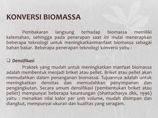 KONVERSI BIOMASSA
Pembakaran langsung terhadap biomassa memiliki
kelemahan, sehingga pada penerapan saat ini mulai menerapkan
beberapa teknologi untuk meningkatkanmanfaat biomassa sebagai
bahan bakar. Beberapa penerapan teknologi konversi yaitu :
 Densifikasi
Praktek yang mudah untuk meningkatkan manfaat biomassa
adalah membentuk menjadi briket atau pellet. Briket atau pellet akan
memudahkan dalam penanganan biomassa. Tujuannya adalah untuk
meningkatkan densitas dan memudahkan penyimpanan dan
pengangkutan. Secara umum densifikasi (pembentukan briket atau
pellet) mempunyai beberapa keuntungan (bhattacharya dkk, 1996)
yaitu : menaikan nilai kalor per unit volume, mudah disimpan dan
diangkut, mempunyai ukuran dan kualitas yang seragam.
 
