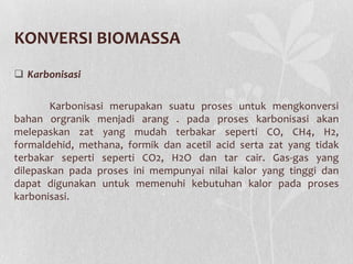 KONVERSI BIOMASSA
 Karbonisasi
Karbonisasi merupakan suatu proses untuk mengkonversi
bahan orgranik menjadi arang . pada proses karbonisasi akan
melepaskan zat yang mudah terbakar seperti CO, CH4, H2,
formaldehid, methana, formik dan acetil acid serta zat yang tidak
terbakar seperti seperti CO2, H2O dan tar cair. Gas-gas yang
dilepaskan pada proses ini mempunyai nilai kalor yang tinggi dan
dapat digunakan untuk memenuhi kebutuhan kalor pada proses
karbonisasi.
 