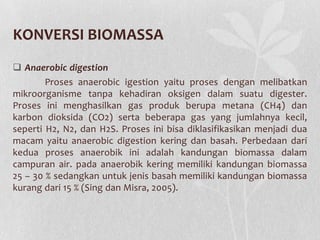 KONVERSI BIOMASSA
 Anaerobic digestion
Proses anaerobic igestion yaitu proses dengan melibatkan
mikroorganisme tanpa kehadiran oksigen dalam suatu digester.
Proses ini menghasilkan gas produk berupa metana (CH4) dan
karbon dioksida (CO2) serta beberapa gas yang jumlahnya kecil,
seperti H2, N2, dan H2S. Proses ini bisa diklasifikasikan menjadi dua
macam yaitu anaerobic digestion kering dan basah. Perbedaan dari
kedua proses anaerobik ini adalah kandungan biomassa dalam
campuran air. pada anaerobik kering memiliki kandungan biomassa
25 – 30 % sedangkan untuk jenis basah memiliki kandungan biomassa
kurang dari 15 % (Sing dan Misra, 2005).
 