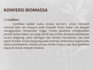 KONVERSI BIOMASSA
 Gasifikasi
Gasifikasi adalah suatu proses konversi untuk merubah
material baik cair maupun pada menjadi bahan bakar cair dengan
menggunakan temperatur tinggi. Proses gasifikasi menghasilkan
produk bahan bakar cair yang bersih dan efisien daripada pembkaran
secara langsung, yaitu hidrogen dan karbon monoksida. Gas hasil
dapat di bakar secara langsung pada internal combustion engine atau
eaktor pembakaran. Melalui proses Fische-Tropsch gas hasil gasifikasi
dapat di ekstak menjadi metanol.
 