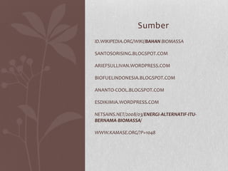 ID.WIKIPEDIA.ORG/WIKI/BAHAN BIOMASSA
SANTOSORISING.BLOGSPOT.COM
ARIEFSULLIVAN.WORDPRESS.COM
BIOFUELINDONESIA.BLOGSPOT.COM
ANANTO-COOL.BLOGSPOT.COM
ESDIKIMIA.WORDPRESS.COM
NETSAINS.NET/2008/03/ENERGI-ALTERNATIF-ITU-
BERNAMA-BIOMASSA/
WWW.KAMASE.ORG/?P=1048
Sumber
 