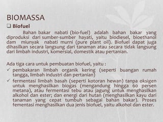 BIOMASSA
 Biofuel
Bahan bakar nabati (bio-fuel) adalah bahan bakar yang
diproduksi dari sumber-sumber hayati, yaitu biodiesel, bioethanol
dam miunyak nabati murni (pure plant oil). Biofuel dapat juga
dihasilkan secara langsung dari tanaman atau secara tidak langsung
dari limbah industri, komersial, domestik atau pertanian.
Ada tiga cara untuk pembuatan biofuel, yaitu :
 pembakaran limbah organik kering (seperti buangan rumah
tangga, limbah industri dan pertanian)
 fermentasi limbah basah (seperti kotoran hewan) tanpa oksigen
untuk menghasilkan biogas (mengandung hingga 60 persen
metana), atau fermentasi tebu atau jagung untuk menghasilkan
alkohol dan ester; dan energi dari hutan (menghasilkan kayu dari
tanaman yang cepat tumbuh sebagai bahan bakar). Proses
fementasi menghasilkan dua jenis biofuel, yaitu alkohol dan ester.
 
