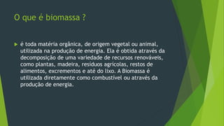 O que é biomassa ?
 é toda matéria orgânica, de origem vegetal ou animal,
utilizada na produção de energia. Ela é obtida através da
decomposição de uma variedade de recursos renováveis,
como plantas, madeira, resíduos agrícolas, restos de
alimentos, excrementos e até do lixo. A Biomassa é
utilizada diretamente como combustível ou através da
produção de energia.
 