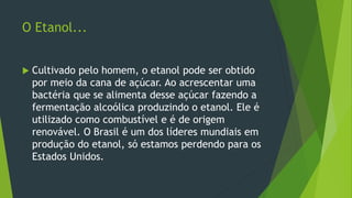 O Etanol...
 Cultivado pelo homem, o etanol pode ser obtido
por meio da cana de açúcar. Ao acrescentar uma
bactéria que se alimenta desse açúcar fazendo a
fermentação alcoólica produzindo o etanol. Ele é
utilizado como combustível e é de origem
renovável. O Brasil é um dos líderes mundiais em
produção do etanol, só estamos perdendo para os
Estados Unidos.
 