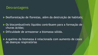 Desvantagens
 Desflorestação de florestas, além da destruição de habitats;
 Os biocombustíveis líquidos contribuem para a formação de
chuvas ácidas;
 Dificuldade de armazenar a biomassa sólida.
 A queima da biomassa é relacionada com aumento de casos
de doenças respiratórias
 