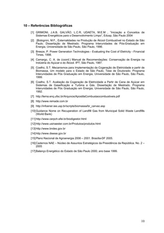 10 – Referências Bibliográficas
[1] GRIMONI, J.A.B, GALVÃO, L.C.R, UDAETA, M.E.M , ”Iniciação a Conceitos de
Sistemas Energéticos para o Desenvolvimento Limpo”, Edusp, São Paulo 2004
[2] [Bolognini, M.F., Externalidades na Produção de Álcool Combustível no Estado de São
Paulo. Dissertação de Mestrado. Programa Interunidades de Pós-Graduação em
Energia, Universidade de São Paulo, São Paulo, 1996.
[3] Breeze, P. Power Generation Technologies - Evaluating the Cost of Eletricity - Financial
Times, 1998.
[4] Camargo, C. A. de (coord.) Manual de Recomendações: Conservação de Energia na
Indústria do Açúcar e do Álcool. IPT, São Paulo, 1987.
[5] Coelho, S.T. Mecanismos para Implementação da Cogeração de Eletricidade a partir de
Biomassa, Um modelo para o Estado de São Paulo, Tese de Doutorado. Programa
Interunidades de Pós Graduação em Energia, Universidade de São Paulo, São Paulo,
1999.
[6] Coelho, S.T. Avaliação da Cogeração de Eletricidade a Partir de Cana de Açúcar em
Sistemas de Gaseificação e Turbina a Gás. Dissertação de Mestrado. Programa
Interunidades de Pós Graduação em Energia, Universidade de São Paulo, São Paulo,
1992.
[7] http://lema.enq.ufsc.br/Arquivos/ApostilaCombustaocombustiveis.pdf
[8] http://www.remade.com.br
[9] http://infoener.iee.usp.br/scripts/biomassa/br_carvao.asp
[10]Guidance Nome on Recuperation of Landfill Gas from Municipal Solid Waste Landfills
(World Bank)
[11]http://www.cerpch.efei.br/biodigestor.html
[12]http://www.usinaester.com.br/Produtos/produtos.html
[13]http://www.bndes.gov.br
[14]http://www.dieese.gov.br
[15]Plano Nacional de Agroenergia 2006 – 2001. Brasília-DF 2005.
[16]Cadernos NAE – Núcleo de Assuntos Estratégicos da Presidência da República. No. 2 –
2005
[17]Balanço Energético do Estado de São Paulo 2000, ano base 1999.
10
 