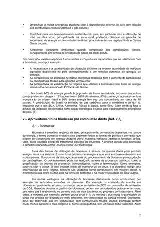 Diversificar a matriz energética brasileira face à dependência externa do país com relação
aos combustíveis fósseis (petróleo e gás natural);
Contribuir para um desenvolvimento sustentável do país, em particular com a utilização de
mão de obra local, principalmente na zona rural, podendo colaborar na garantia de
suprimento de energia a comunidades isoladas, principalmente nas regiões Norte e Centro
Oeste do país;
Apresentar vantagens ambientais quando comparada aos combustíveis fósseis,
principalmente em termos de emissões de gases do efeito estufa.
Por outro lado, existem aspectos fundamentais e conjunturais importantes que se relacionam com
a biomassa, como por exemplo:
A necessidade e a oportunidade de utilização eficiente da enorme quantidade de resíduos
agrícolas disponíveis no país correspondendo a um elevado potencial de geração de
energia;
As perspectivas de alteração na matriz energética brasileira com o aumento da participação
de combustíveis fósseis para geração termelétrica;
As perspectivas de viabilização de projetos que utilizam a biomassa como fonte de energia
através dos mecanismos do Protocolo de Quioto.
No Brasil, 60% da energia gerada hoje provém de fontes renováveis, enquanto que outros
países pretendem chegar a 12% somente em 2010. Atualmente, 85% da energia que movimenta o
mundo são de origem fóssil e 80% dessa energia tem seu uso concentrado em cerca de 10
países. A contribuição do Brasil na emissão de gás carbônico para a atmosfera é de 0,41%,
enquanto que a dos EUA, China, Alemanha, Rússia e Japão, soma 65%. Esse contexto foca a
difusão da utilização de biomassa como opção estratégica e social para o planejamento energético
do país. (1)
2 – Aproveitamento da biomassa por combustão direta [Ref. 7,8]
2.1 - Biomassa:
Biomassa é a matéria orgânica da terra, principalmente, os resíduos de plantas. No campo
da energia, o termo biomassa é usado para descrever todas as formas de plantas e derivados que
podem ser convertidos em energia utilizável como, madeira, resíduos urbanos e florestais, grãos,
talos, óleos vegetais e lodo de tratamento biológico de efluentes. A energia gerada pela biomassa
é também conhecida como “energia verde” ou “bioenergia”.
Uma das formas de utilização da biomassa é através da queima direta para produzir
energia térmica e elétrica. É uma fonte primária de energia e que está em desenvolvimento em
muitos países. Outra forma de utilização é através do processamento da biomassa para produção
de combustíveis. O processamento pode ser realizado através de processos químicos, como a
gaseificação, ou através de processos biotecnológicos, como a fermentação. Como exemplos,
pode-se citar o álcool. O óleo vegetal obtido de mamona ou de colza, e o biodiesel, obtido pela
esterificação do óleo vegetal, também são utilizados como combustíveis em motores diesel. A
diferença básica entre os dois está na forma de obtenção e na maior viscosidade do óleo vegetal.
Há muitas vantagens na utilização da biomassa diretamente como combustível, por
exemplo, as reduzidas emissões de poluentes. Por exemplo, o conteúdo de enxofre em
biomassas, geralmente, é baixo, ocorrendo baixas emissões de SO2 na combustão. As emissões
de CO2, liberadas durante a queima de biomassa, podem ser consideradas praticamente nulas,
pois esse gás é reabsorvido no próximo ciclo de vida da planta, no processo de fotossíntese. Além
disso, a madeira, por exemplo, contem pouca cinza (1% ou menos) o que reduz a quantidade de
cinza que precisa ser disposta no meio ambiente, em comparação ao carvão mineral. Entretanto,
deve ser observado que em comparação com combustíveis fósseis sólidos, biomassa contem
muito menos carbono e mais oxigênio e, como conseqüência, tem um baixo poder calorífico. Além
2
 