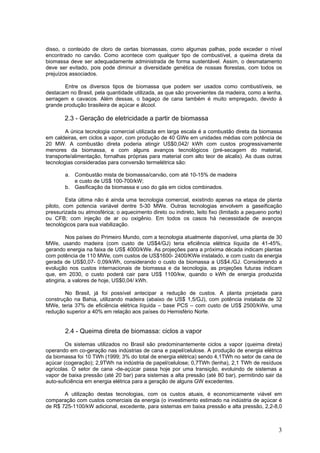 disso, o conteúdo de cloro de certas biomassas, como algumas palhas, pode exceder o nível
encontrado no carvão. Como acontece com qualquer tipo de combustível, a queima direta da
biomassa deve ser adequadamente administrada de forma sustentável. Assim, o desmatamento
deve ser evitado, pois pode diminuir a diversidade genética de nossas florestas, com todos os
prejuízos associados.
Entre os diversos tipos de biomassa que podem ser usados como combustíveis, se
destacam no Brasil, pela quantidade utilizada, as que são provenientes da madeira, como a lenha,
serragem e cavacos. Além dessas, o bagaço de cana também é muito empregado, devido à
grande produção brasileira de açúcar e álcool.
2.3 - Geração de eletricidade a partir de biomassa
A única tecnologia comercial utilizada em larga escala é a combustão direta da biomassa
em caldeiras, em ciclos a vapor, com produção de 40 GWe em unidades médias com potência de
20 MW. A combustão direta poderia atingir US$0,042/ kWh com custos progressivamente
menores da biomassa, e com alguns avanços tecnológicos (pré-secagem do material,
transporte/alimentação, fornalhas próprias para material com alto teor de alcalis). As duas outras
tecnologias consideradas para conversão termelétrica são:
a. Combustão mista de biomassa/carvão, com até 10-15% de madeira
e custo de US$ 100-700/kW;
b. Gasificação da biomassa e uso do gás em ciclos combinados.
Esta última não é ainda uma tecnologia comercial, existindo apenas na etapa de planta
piloto, com potencia variável dentre 5-30 MWe. Outras tecnologias envolvem a gaseificação
pressurizada ou atmosférica; o aquecimento direto ou indireto, leito fixo (limitado a pequeno porte)
ou CFB; com injeção de ar ou oxigênio. Em todos os casos há necessidade de avanços
tecnológicos para sua viabilização.
Nos países do Primeiro Mundo, com a tecnologia atualmente disponível, uma planta de 30
MWe, usando madeira (com custo de US$4/GJ) teria eficiência elétrica líquida de 41-45%,
gerando energia na faixa de US$ 4000/kWe. As projeções para a próxima década indicam plantas
com potência de 110 MWe, com custos de US$1600- 2400/KWe instalado, e com custo da energia
gerada de US$0,07- 0,09/kWh, considerando o custo da biomassa a US$4./GJ. Considerando a
evolução nos custos internacionais de biomassa e da tecnologia, as projeções futuras indicam
que, em 2030, o custo poderá cair para US$ 1100/kw, quando o kWh de energia produzida
atingiria, a valores de hoje, US$0,04/ kWh.
No Brasil, já foi possível antecipar a redução de custos. A planta projetada para
construção na Bahia, utilizando madeira (abaixo de US$ 1,5/GJ), com potência instalada de 32
MWe, teria 37% de eficiência elétrica líquida – base PCS – com custo de US$ 2500/kWe, uma
redução superior a 40% em relação aos países do Hemisfério Norte.
2.4 - Queima direta de biomassa: ciclos a vapor
Os sistemas utilizados no Brasil são predominantemente ciclos a vapor (queima direta)
operando em co-geração nas indústrias de cana e papel/celulose. A produção de energia elétrica
da biomassa foi 10 TWh (1999; 3% do total de energia elétrica) sendo 4,1TWh no setor de cana de
açúcar (cogeração); 2,9TWh na indústria de papel/celulose; 0,7TWh (lenha), 2,1 TWh de resíduos
agrícolas. O setor de cana -de-açúcar passa hoje por uma transição, evoluindo de sistemas a
vapor de baixa pressão (até 20 bar) para sistemas a alta pressão (até 80 bar), permitindo sair da
auto-suficiência em energia elétrica para a geração de alguns GW excedentes.
A utilização destas tecnologias, com os custos atuais, é economicamente viável em
comparação com custos comerciais da energia (o investimento estimado na indústria de açúcar é
de R$ 725-1100/kW adicional, excedente, para sistemas em baixa pressão e alta pressão, 2,2-8,0
3
 