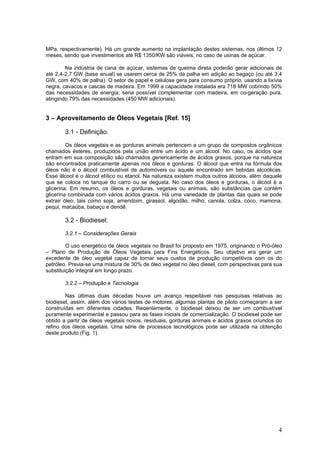 MPa, respectivamente). Há um grande aumento na implantação destes sistemas, nos últimos 12
meses, sendo que investimentos até R$ 1350/KW são viáveis, no caso de usinas de açúcar.
Na indústria de cana de açúcar, sistemas de queima direta poderão gerar adicionais de
até 2,4-2,7 GW (base anual) se usarem cerca de 25% da palha em adição ao bagaço (ou até 3,4
GW, com 40% de palha). O setor de papel e celulose gera para consumo próprio, usando a lixívia
negra, cavacos e cascas de madeira. Em 1999 a capacidade instalada era 718 MW cobrindo 50%
das necessidades de energia; seria possível complementar com madeira, em co-geração pura,
atingindo 79% das necessidades (450 MW adicionais).
3 – Aproveitamento de Óleos Vegetais [Ref. 15]
3.1 - Definição:
Os óleos vegetais e as gorduras animais pertencem a um grupo de compostos orgânicos
chamados ésteres, produzidos pela união entre um ácido e um álcool. No caso, os ácidos que
entram em sua composição são chamados genericamente de ácidos graxos, porque na natureza
são encontrados praticamente apenas nos óleos e gorduras. O álcool que entra na fórmula dos
óleos não é o álcool combustível de automóveis ou aquele encontrado em bebidas alcoólicas.
Esse álcool é o álcool etílico ou etanol. Na natureza existem muitos outros álcoois, além daquele
que se coloca no tanque do carro ou se degusta. No caso dos óleos e gorduras, o álcool é a
glicerina. Em resumo, os óleos e gorduras, vegetais ou animais, são substâncias que contém
glicerina combinada com vários ácidos graxos. Há uma variedade de plantas das quais se pode
extrair óleo, tais como soja, amendoim, girassol, algodão, milho, canola, colza, coco, mamona,
pequi, macaúba, babaçu e dendê.
3.2 - Biodiesel:
3.2.1 – Considerações Gerais
O uso energético de óleos vegetais no Brasil foi proposto em 1975, originando o Pró-óleo
– Plano de Produção de Óleos Vegetais para Fins Energéticos. Seu objetivo era gerar um
excedente de óleo vegetal capaz de tornar seus custos de produção competitivos com os do
petróleo. Previa-se uma mistura de 30% de óleo vegetal no óleo diesel, com perspectivas para sua
substituição integral em longo prazo.
3.2.2 – Produção e Tecnologia
Nas últimas duas décadas houve um avanço respeitável nas pesquisas relativas ao
biodiesel, assim, além dos vários testes de motores, algumas plantas de piloto começaram a ser
construídas em diferentes cidades. Recentemente, o biodiesel deixou de ser um combustível
puramente experimental e passou para as fases iniciais de comercialização. O biodiesel pode ser
obtido a partir de óleos vegetais novos, residuais, gorduras animais e ácidos graxos oriundos do
refino dos óleos vegetais. Uma série de processos tecnológicos pode ser utilizada na obtenção
deste produto (Fig. 1).
4
 