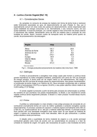 4 – Lenha e Carvão Vegetal [Ref. 15]
4.1 – Considerações Gerais
As variações no consumo de energia de madeira (em forma de lenha bruta e resíduos)
estão fortemente associadas ao grau de desenvolvimento do país (Tabela 4). Seu uso é
especialmente comum em área rurais dos países em desenvolvimento, sendo responsável pela
quase totalidade da energia consumida no lar. Normalmente, o seu consumo ocorre, em sua
quase totalidade, no local de produção. Já o carvão vegetal é mais consumido nas áreas urbanas
e suburbanas das cidades, demandando cerca de 6m3 de madeira para a produção de uma
tonelada de carvão. Assim, incorrem custos de transporte tanto da matéria prima quanto do
carvão, de processamento e de estocagem.
Fig 3. – Energia produzida exclusivamente da madeira (não inclui licor). 1999
4.2 - Definição
A lenha é provavelmente o energético mais antigo usado pelo homem e continua tendo
grande importância na matriz energética brasileira, participando com cerca de 10% da produção
de energia primária. A lenha pode ser de origem nativa ou de reflorestamento. Ela chega a
representar até 95% da fonte de energia países em desenvolvimento. Nos países industrializados,
a contribuição da lenha chega a um máximo de 4%. Seus principais constituintes são a celulose
(41-49%) a hemicelulose (15-27%) e a lignina (18-24%), e seu poder calorífico inferior médio é de
4.200 kcal/kg (17,57 MJ/kg).
O carvão vegetal é produzido a partir da lenha pelo processo de carbonização ou pirólise.
Ao contrário do que aconteceu nos países industrializados, no Brasil, o uso industrial do carvão
vegetal continua sendo largamente praticado. O Brasil é o maior produtor mundial desse insumo
energético.
4.2.1 Pirólise
A pirólise ou carbonização é o mais simples e mais antigo processo de conversão de um
combustível (normalmente lenha) em outro de melhor qualidade e conteúdo energético (carvão
essencialmente). O processo consiste em aquecer o material original (normalmente entre 300 oC
e 500 oC), na "quase-ausência" de ar, até que o material volátil seja retirado. O principal produto
final (carvão) tem uma densidade energética duas vezes maior do que aquela do material de
origem e queima em temperaturas muito mais elevadas. Além de gás combustível, a pirólise
produz alcatrão e ácido piro-lenhoso.
A relação entre a quantidade de lenha (material de origem) e a de carvão (principal
combustível gerado) varia muito de acordo com as características do processo e o teor de
umidade do material de origem. Em geral, são necessárias de quatro a dez toneladas de lenha
6
 