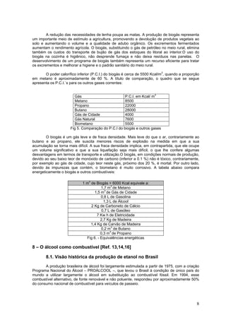 A redução das necessidades de lenha poupa as matas. A produção de biogás representa
um importante meio de estímulo a agricultura, promovendo a devolução de produtos vegetais ao
solo e aumentando o volume e a qualidade de adubo orgânico. Os excrementos fermentados
aumentam o rendimento agrícola. O biogás, substituindo o gás de petróleo no meio rural, elimina
também os custos do transporte de bujão de gás dos estoques do litoral ao interior.O uso do
biogás na cozinha é higiênico, não desprende fumaça e não deixa resíduos nas panelas. O
desenvolvimento de um programa de biogás também representa um recurso eficiente para tratar
os excrementos e melhorar a higiene e o padrão sanitário do meio rural.
O poder calorífico inferior (P.C.I.) do biogás é cerca de 5500 Kcal/m3
, quando a proporção
em metano é aproximadamente de 60 %. A título de comparação, o quadro que se segue
apresenta os P.C.I.`s para os outros gases correntes:
Gás P.C.I. em Kcal/ m3
Metano 8500
Propano 22000
Butano 28000
Gás de Cidade 4000
Gás Natural 7600
Biometano 5500
Fig 5. Comparação do P.C.I do biogás e outros gases
O biogás é um gás leve e de fraca densidade. Mais leve do que o ar, contrariamente ao
butano e ao propano, ele suscita menores riscos de explosão na medida em que a sua
acumulação se torna mais difícil. A sua fraca densidade implica, em contrapartida, que ele ocupe
um volume significativo e que a sua liquefação seja mais difícil, o que lhe confere algumas
desvantagens em termos de transporte e utilização.O biogás, em condições normais de produção,
devido ao seu baixo teor de monóxido de carbono (inferior a 0.1 %) não é tóxico, contrariamente,
por exemplo ao gás de cidade, cujo teor neste gás, próximo dos 20 %, é mortal. Por outro lado,
devido às impurezas que contém, o biometano é muito corrosivo. A tabela abaixo compara
energeticamente o biogás e outros combustíveis:
1 m3
de Biogás = 6000 Kcal equivale a:
1,7 m3
de Metano
1,5 m3
de Gás de Cidade
0,8 L de Gasolina
1,3 L de Álcool
2 Kg de Carboneto de Cálcio
0,7 L de Gasóleo
7 Kw h de Eletricidade
2,7 Kg de Madeira
1,4 Kg de Carvão de Madeira
0,2 m3
de Butano
0,3 m3
de Propano
Fig 6. - Equivalências energéticas
8 – O álcool como combustível [Ref. 13,14,16]
8.1. Visão histórica da produção de etanol no Brasil
A produção brasileira de álcool foi largamente estimulada a partir de 1975, com a criação
Programa Nacional do Álcool – PROÁLCOOL –, que levou o Brasil à condição de único país do
mundo a utilizar largamente o álcool em substituição ao combustível fóssil. Em 1994, esse
combustível alternativo, de fonte renovável e não poluente, respondeu por aproximadamente 50%
do consumo nacional de combustível para veículos de passeio.
8
 