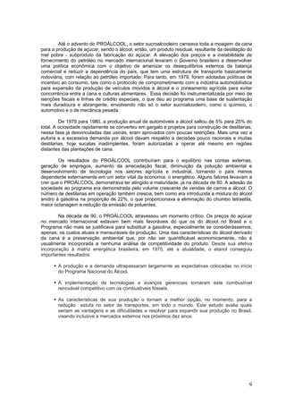 Até o advento do PROÁLCOOL, o setor sucroalcooleiro carreava toda a moagem da cana
para a produção de açúcar, sendo o álcool, então, um produto residual, resultante da destilação do
mel pobre - subproduto da fabricação do açúcar. A elevação dos preços e a instabilidade de
fornecimento do petróleo no mercado internacional levaram o Governo brasileiro a desenvolver
uma política econômica com o objetivo de amenizar os desequilíbrios externos da balança
comercial e reduzir a dependência do país, que tem uma estrutura de transporte basicamente
rodoviária, com relação ao petróleo importado. Para tanto, em 1979, foram adotadas políticas de
incentivo ao consumo, tais como o protocolo de comprometimento com a indústria automobilística
para expansão da produção de veículos movidos a álcool e o zoneamento agrícola para evitar
concorrência entre a cana e culturas alimentares . Essa decisão foi instrumentalizada por meio de
isenções fiscais e linhas de crédito especiais, o que deu ao programa uma base de sustentação
mais duradoura e abrangente, envolvendo não só o setor sucroalcooleiro, como o químico, o
automotivo e o de mecânica pesada.
De 1979 para 1980, a produção anual de automóveis a álcool saltou de 5% para 25% do
total. A ociosidade rapidamente se converteu em gargalo e projetos para construção de destilarias,
nessa fase já desvinculadas das usinas, eram aprovados com poucas restrições. Mais uma vez a
euforia e a excessiva demanda por álcool davam respaldo a decisões pouco racionais e muitas
destilarias, hoje sucatas inadimplentes, foram autorizadas a operar até mesmo em regiões
distantes das plantações de cana.
Os resultados do PROÁLCOOL contribuíram para o equilíbrio nas contas externas,
geração de empregos, aumento da arrecadação fiscal, diminuição da poluição ambiental e
desenvolvimento de tecnologia nos setores agrícola e industrial, tornando o país menos
dependente externamente em um setor vital da economia: o energético. Alguns fatores levavam a
crer que o PROÁLCOOL demonstrava ter atingido a maturidade, já na década de 80. A adesão da
sociedade ao programa era demonstrada pelo volume crescente de vendas de carros a álcool. O
número de destilarias em operação também crescia, bem como era introduzida a mistura do álcool
anidro à gasolina na proporção de 22%, o que proporcionava a eliminação do chumbo tetraetila,
maior octanagem e redução da emissão de poluentes.
Na década de 90, o PROÁLCOOL atravessou um momento crítico. Os preços do açúcar
no mercado internacional estavam bem mais favoráveis do que os do álcool no Brasil e o
Programa não mais se justificava para substituir a gasolina, especialmente se considerássemos,
apenas, os custos atuais e mensuráveis de produção. Uma das características do álcool derivado
da cana é a preservação ambiental que, por não ser quantificável economicamente, não é
usualmente incorporada a nenhuma análise de competitividade do produto. Desde sua efetiva
incorporação à matriz energética brasileira, em 1975, até a atualidade, o etanol conseguiu
importantes resultados:
A produção e a demanda ultrapassaram largamente as expectativas colocadas no início
do Programa Nacional do Álcool.
A implementação de tecnologias e avanços gerenciais tornaram este combustível
renovável competitivo com os combustíveis fósseis.
As características de sua produção o tornam a melhor opção, no momento, para a
redução estufa no setor de transportes, em todo o mundo. Este estudo avalia quais
seriam as vantagens e as dificuldades a resolver para expandir sua produção no Brasil,
visando inclusive a mercados externos nos próximos dez anos.
9
 