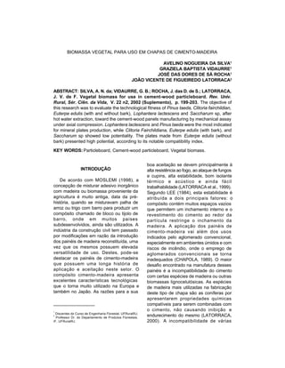 Silva, A. N. et al., 2002 199
KEY WORDS:Particleboard, Cement-wood particleboard, Vegetal biomass.
ABSTRACT: SILVA, A. N. da; VIDAURRE, G. B.; ROCHA, J. das D. de S.; LATORRACA,
J. V. de F. Vegetal biomass for use in cement-wood particleboard. Rev. Univ.
Rural, Sér. Ciên. da Vida, V. 22 n2, 2002 (Suplemento), p. 199-203. The objective of
this research was to evaluate the technological fitness of Pinus taeda, Clitoria fairchildian,
Euterpe edulis (with and without bark), Lophantera lactescens and Saccharum sp, after
hot water extraction, toward the cement-wood panels manufacturing by mechanical assay
under axial compression. Lophantera lactescens and Pinus taeda were the most indicated
for mineral plates production, while Clitoria Fairchildiana, Euterpe edulis (with bark), and
Saccharum sp showed low potentiality. The plates made from Euterpe edulis (without
bark) presented high potential, according to its notable compatibility index.
BIOMASSA VEGETAL PARA USO EM CHAPAS DE CIMENTO-MADEIRA
AVELINO NOGUEIRA DA SILVA1
GRAZIELA BAPTISTA VIDAURRE1
JOSÉ DAS DORES DE SÁ ROCHA1
JOÃO VICENTE DE FIGUEIREDO LATORRACA2
1
Discentes do Curso de Engenharia Florestal, UFRuralRJ;
2
Professor Dr. do Departamento de Produtos Florestais,
IF, UFRuralRJ.
INTRODUÇÃO
De acordo com MOSLEMI (1998), a
concepção de misturar adesivo inorgânico
com madeira ou biomassa proveniente da
agricultura é muito antiga, data da pré-
história, quando se misturavam palha de
arroz ou trigo com barro para produzir um
compósito chamado de bloco ou tijolo de
barro, onde em muitos países
subdesenvolvidos, ainda são utilizados. A
indústria da construção civil tem passado
por modificações em razão da introdução
dos painéis de madeira reconstituída, uma
vez que os mesmos possuem elevada
versatilidade de uso. Destes, pode-se
destacar os painéis de cimento-madeira
que possuem uma longa história de
aplicação e aceitação neste setor. O
compósito cimento-madeira apresenta
excelentes características tecnológicas
que o torna muito utilizado na Europa e
também no Japão. As razões para a sua
boa aceitação se devem principalmente à
alta resistência ao fogo, ao ataque de fungos
e cupins, alta estabilidade, bom isolante
térmico e acústico e ainda fácil
trabalhabilidade (LATORRACA et al., 1999).
Segundo LEE (1984), esta estabilidade é
atribuída a dois principais fatores: o
compósito contém muitos espaços vazios
que permitem um inchamento interno e o
revestimento do cimento ao redor da
partícula restringe o inchamento da
madeira. A aplicação dos painéis de
cimento-madeira vai além dos usos
indicados pelo aglomerado convencional,
especialmente em ambientes úmidos e com
riscos de incêndio, onde o emprego de
aglomerados convencionais se torna
inadequados (CHAPOLA, 1989). O maior
desafio encontrado na manufatura desses
painéis é a incompatibilidade do cimento
com certas espécies de madeira ou outras
biomassas lignocelulósicas. As espécies
de madeira mais utilizadas na fabricação
deste tipo de chapa são as coníferas por
apresentarem propriedades químicas
compatíveis para serem combinadas com
o cimento, não causando inibição e
endurecimento do mesmo (LATORRACA,
2000). A incompatibilidade de várias
 