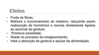 Efeitos
- Fonte de fibras;
- Melhora o funcionamento do intestino, reduzindo assim
reabsorção de hormônios e toxinas diretamente ligados
ao acúmulo de gordura.
- Promove saciedade;
- Aliada no processo de emagrecimento;
- Inibe a absorção de gordura e açúcar da alimentação.
 