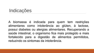 Indicações
A biomassa é indicada para quem tem restrições
alimentares como intolerância ao glúten, à lactose,
possui diabetes ou alergias alimentares. Recuperando a
saúde intestinal, o organismo fica mais protegido e mais
fortalecido para a digestão de alimentos permitidos,
reduzindo os sintomas da intolerância.
 