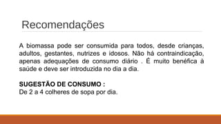 Recomendações
A biomassa pode ser consumida para todos, desde crianças,
adultos, gestantes, nutrizes e idosos. Não há contraindicação,
apenas adequações de consumo diário . É muito benéfica à
saúde e deve ser introduzida no dia a dia.
SUGESTÃO DE CONSUMO :
De 2 a 4 colheres de sopa por dia.
 