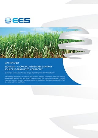 WHITEPAPER
BIOMASS – A CRUCIAL RENEWABLE ENERGY
SOURCE IF GENERATED CORRECTLY
By Rodrigue Kamba [Eng; Nat. Dip. (Eng)], Project Engineer, EES Africa (Pty) Ltd
The challenge ahead of us is to ensure that biomass energy is produced in ways that not only
reduce global warming, but also protect the environment thus making it sustainable. It is also
important to ensure costs are kept down during its production. Biomass energy should in fact
do a better job than fossil fuels.
 