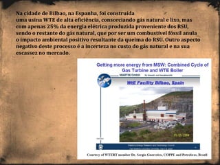 Na cidade de Bilbao, na Espanha, foi construída
uma usina WTE de alta eficiência, consorciando gás natural e lixo, mas
com apenas 25% da energia elétrica produzida proveniente dos RSU,
sendo o restante do gás natural, que por ser um combustível fóssil anula
o impacto ambiental positivo resultante da queima do RSU. Outro aspecto
negativo deste processo é a incerteza no custo do gás natural e na sua
escassez no mercado.
 
