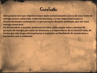Conclusão
Este projeto teve por objetivo trazer mais esclarecimento acerca de uma fonte de
energia pouco conhecida, como ela funciona, e a sua importância para o
desenvolvimento sustentavel, e a preservação do meio ambiente, por ser uma
energia renovável.
Ao desenvolver o mesmo, pudemos ter uma visão ampla sobre a formas de
geração de energia por meio da biomassa e a importância de se investir nela, de
forma que não traga consequências à natureza na finalidade de mantermos a
harmonia com o ambiente.
 