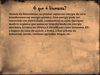 Através da fotossíntese, as plantas capturam energia do sol e
transformam em energia química. Esta energia pode ser
convertida em eletricidade, combustível ou calor. Qualquer
matéria orgânica que possa ser transformada em energia
mecânica, térmica ou elétrica é classificada como biomassa. EX:
o bagaço da cana-de-açúcar, a lenha, o lixo urbano ou
industrial, carvão, resíduos agrícolas, biogás, etc.
O que é biomassa?
 