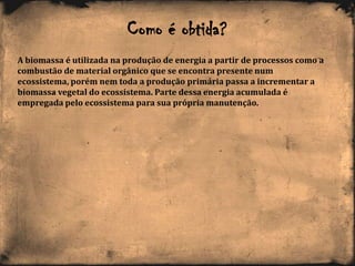 Como é obtida?
A biomassa é utilizada na produção de energia a partir de processos como a
combustão de material orgânico que se encontra presente num
ecossistema, porém nem toda a produção primária passa a incrementar a
biomassa vegetal do ecossistema. Parte dessa energia acumulada é
empregada pelo ecossistema para sua própria manutenção.
 