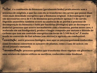 Pirólise: é a combustão da biomassa (geralmente lenha) praticamente sem a
presença de oxigênio, o que faz com ela se transforme em carvão que possui duas
vezes mais densidade energética que a biomassa original. A desvantagem é que
são necessárias cerca de 4 t de biomassa para produzir apenas 1 t de carvão.
Digestão anaeróbia: também ocorre na ausência de ar, porém o processo de
decomposição da biomassa é feito por bactérias (biológico) que ao decompor o
material (processo que ocorre normalmente com a biomassa, porém nesse caso, é
acelerado em um biodigestor), produz o biogás composto por metano e dióxido de
carbono que tem um conteúdo energético em torno de 5.500 kcal/m³. É muito
usado na conversão de lixo urbano (em aterros) e agrícola em combustível.
Fermentação: outro processo biológico, mas aqui os microorganismos conhecidos
como leveduras convertem os açúcares de plantas, como a cana de açúcar, em
álcool (etanol e metanol).
Transesterificação: processo químico que transforma óleos vegetais em glicerina e
uma mistura de ésteres etílicos ou metílicos, conhecidos como biodiesel.
 