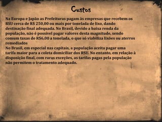 Custos
Na Europa e Japão as Prefeituras pagam às empresas que recebem os
RSU cerca de R$ 250,00 ou mais por tonelada de lixo, dando
destinação final adequada. No Brasil, devido a baixa renda da
população, não é possível pagar valores desta magnitude, sendo
comum taxas de R$6,00 a tonelada, o que só viabiliza lixões ou aterros
remediados
No Brasil, em especial nas capitais, a população aceita pagar uma
tarifa maior para a coleta domiciliar dos RSU. No entanto, em relação à
disposição final, com raras exceções, as tarifas pagas pela população
não permitem o tratamento adequado.
 