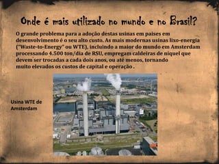 Onde é mais utilizado no mundo e no Brasil?
O grande problema para a adoção destas usinas em paises em
desenvolvimento é o seu alto custo. As mais modernas usinas lixo-energia
(“Waste-to-Energy” ou WTE), incluindo a maior do mundo em Amsterdam
processando 4.500 ton/dia de RSU, empregam caldeiras de níquel que
devem ser trocadas a cada dois anos, ou até menos, tornando
muito elevados os custos de capital e operação .
Usina WTE de
Amsterdam
 