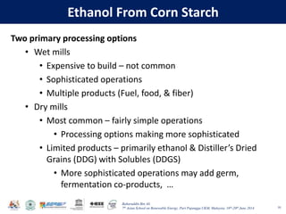 Baharuddin Bin Ali
7th Asian School on Renewable Energy, Puri Pujangga UKM, Malaysia, 16th-20th June 2014
Ethanol From Corn Starch
Two primary processing options
• Wet mills
• Expensive to build – not common
• Sophisticated operations
• Multiple products (Fuel, food, & fiber)
• Dry mills
• Most common – fairly simple operations
• Processing options making more sophisticated
• Limited products – primarily ethanol & Distiller’s Dried
Grains (DDG) with Solubles (DDGS)
• More sophisticated operations may add germ,
fermentation co-products, …
10
 