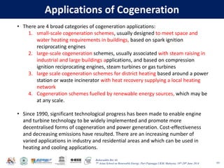Baharuddin Bin Ali
7th Asian School on Renewable Energy, Puri Pujangga UKM, Malaysia, 16th-20th June 2014
Applications of Cogeneration
101
• There are 4 broad categories of cogeneration applications:
1. small-scale cogeneration schemes, usually designed to meet space and
water heating requirements in buildings, based on spark ignition
reciprocating engines
2. large-scale cogeneration schemes, usually associated with steam raising in
industrial and large buildings applications, and based on compression
ignition reciprocating engines, steam turbines or gas turbines
3. large scale cogeneration schemes for district heating based around a power
station or waste incinerator with heat recovery supplying a local heating
network
4. Cogeneration schemes fuelled by renewable energy sources, which may be
at any scale.
• Since 1990, significant technological progress has been made to enable engine
and turbine technology to be widely implemented and promote more
decentralised forms of cogeneration and power generation. Cost-effectiveness
and decreasing emissions have resulted. There are an increasing number of
varied applications in industry and residential areas and which can be used in
heating and cooling applications.
 