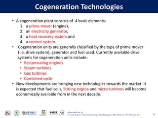 Baharuddin Bin Ali
7th Asian School on Renewable Energy, Puri Pujangga UKM, Malaysia, 16th-20th June 2014
Cogeneration Technologies
102
• A cogeneration plant consists of 4 basic elements:
1. a prime mover (engine),
2. an electricity generator,
3. a heat recovery system and
4. a control system.
• Cogeneration units are generally classified by the type of prime mover
(i.e. drive system), generator and fuel used. Currently available drive
systems for cogeneration units include:
• Reciprocating engines
• Steam turbines
• Gas turbines
• Combined cycle
• New developments are bringing new technologies towards the market. It
is expected that fuel cells, Stirling engine and micro-turbines will become
economically available from in the next decade.
 