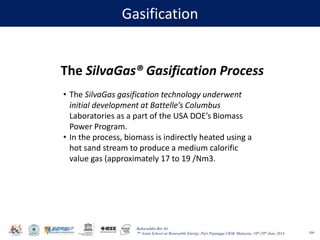 Baharuddin Bin Ali
7th Asian School on Renewable Energy, Puri Pujangga UKM, Malaysia, 16th-20th June 2014
Gasification
104
The SilvaGas® Gasification Process
• The SilvaGas gasification technology underwent
initial development at Battelle’s Columbus
Laboratories as a part of the USA DOE’s Biomass
Power Program.
• In the process, biomass is indirectly heated using a
hot sand stream to produce a medium calorific
value gas (approximately 17 to 19 /Nm3.
 