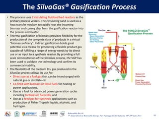Baharuddin Bin Ali
7th Asian School on Renewable Energy, Puri Pujangga UKM, Malaysia, 16th-20th June 2014
The SilvaGas® Gasification Process
105
• The process uses 2 circulating fluidized bed reactors as the
primary process vessels. The circulating sand is used as a
heat transfer medium to rapidly heat the incoming
biomass and convey char from the gasification reactor into
the process combustor.
• Thermal gasification of biomass provides flexibility for the
production of the complete slate of products in a virtual
“biomass refinery". Indirect gasification holds great
potential as a means for generating a flexible product gas
capable of fulfilling a range of energy needs by its direct
use or as input to a synthesis reactor. By providing a full
scale demonstration of the SilvaGas process, the VGP has
been used to validate the technology and confirm its
commercial viability.
• The flexibility of the medium Btu gas produced in the
SilvaGas process allows its use for:
• Direct use as a fuel gas that can be interchanged with
natural gas or distillate oil
• Co-fired with biomass or fossil fuels for heating or
power applications,
• Use as a fuel for advanced power generation cycles
including turbines or fuel cells, and
• Use as a feed gas for synthesis applications such as
production of Fisher Tropsch liquids, alcohols, and
hydrogen.
 
