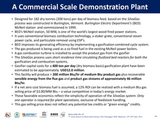 Baharuddin Bin Ali
7th Asian School on Renewable Energy, Puri Pujangga UKM, Malaysia, 16th-20th June 2014
A Commercial Scale Demonstration Plant
106
• Designed for 182 dry tonnes (200 tons) per day of biomass feed. based on the SilvaGas
process was constructed in Burlington, Vermont. Burlington Electric Department’s (BED)
McNeil station and commissioned in 1999.
• BED’s McNeil station, 50 MW, is one of the world’s largest wood fired power stations.
• It uses conventional biomass combustion technology, a stoker grate, conventional steam
power cycle, and particulate removal using ESP’s.
• BED improves its generating efficiency by implementing a gasification combined cycle system.
• The gas produced is being used as a co-fired fuel in the existing McNeil power boilers.
• A gas combustion turbine is installed to accept the product gas from the gasifier
• The SilvaGas process uses short residence time circulating fluidized bed reactors for both the
gasification and combustion systems.
• Gasifier capital costs for a 400 ton per day (dry biomass basis) gasification plant have been
estimated to be approximately USD12.0 million.
• This facility will produce > 200 million Btu/hr of medium Btu product gas plus recoverable
sensible energy from the flue gas and product gas streams of approximately 46 million
Btu/hr.
• If a net zero cost biomass fuel is assumed, a 12% ROI can be realized with a medium Btu gas
selling price of $3.00/MM Btu – a value competitive in today’s energy market.
• These favorable economics reflect the simplicity of operation of the SilvaGas system. Only
one operator is required for plant operations, exclusive of feedstock handling.
• This gas selling price does not reflect any potential tax credits or “green energy” credits.
 