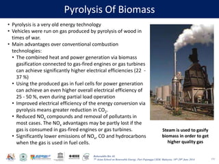 Baharuddin Bin Ali
7th Asian School on Renewable Energy, Puri Pujangga UKM, Malaysia, 16th-20th June 2014
Pyrolysis Of Biomass
111
• Pyrolysis is a very old energy technology
• Vehicles were run on gas produced by pyrolysis of wood in
times of war.
• Main advantages over conventional combustion
technologies:
• The combined heat and power generation via biomass
gasification connected to gas-fired engines or gas turbines
can achieve significantly higher electrical efficiencies (22 -
37 %)
• Using the produced gas in fuel cells for power generation
can achieve an even higher overall electrical efficiency of
25 - 50 %, even during partial load operation
• Improved electrical efficiency of the energy conversion via
pyrolysis means greater reduction in CO2.
• Reduced NOx compounds and removal of pollutants in
most cases. The NOx advantages may be partly lost if the
gas is consumed in gas-fired engines or gas turbines.
• Significantly lower emissions of NOx, CO and hydrocarbons
when the gas is used in fuel cells.
Steam is used to gasify
biomass in order to get
higher quality gas
 