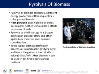 Baharuddin Bin Ali
7th Asian School on Renewable Energy, Puri Pujangga UKM, Malaysia, 16th-20th June 2014
Pyrolysis Of Biomass
112
• Pyrolysis of biomass generates 3 different
energy products in different quantities:
coke, gas and bio-oils.
• Flash pyrolysis gives high bio-oil yields,
but requires further technical R&D efforts
to process bio-oils
• Pyrolysis as the first stage in a 2-stage
gasification plant for straw and other
agricultural materials does deserve
consideration.
• In the typical biomass gasification
process, air is used as the gasifying agent
and hence the gas has a low calorific
value (3-5 MJ/m3). After cleaning it can
be used in gas-fired engines or gas
turbines.
Flash pyrolysis of biomass in action
 