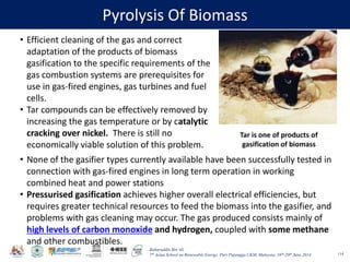Baharuddin Bin Ali
7th Asian School on Renewable Energy, Puri Pujangga UKM, Malaysia, 16th-20th June 2014
Pyrolysis Of Biomass
114
• Efficient cleaning of the gas and correct
adaptation of the products of biomass
gasification to the specific requirements of the
gas combustion systems are prerequisites for
use in gas-fired engines, gas turbines and fuel
cells.
• Tar compounds can be effectively removed by
increasing the gas temperature or by catalytic
cracking over nickel. There is still no
economically viable solution of this problem.
Tar is one of products of
gasification of biomass
• None of the gasifier types currently available have been successfully tested in
connection with gas-fired engines in long term operation in working
combined heat and power stations
• Pressurised gasification achieves higher overall electrical efficiencies, but
requires greater technical resources to feed the biomass into the gasifier, and
problems with gas cleaning may occur. The gas produced consists mainly of
high levels of carbon monoxide and hydrogen, coupled with some methane
and other combustibles.
 