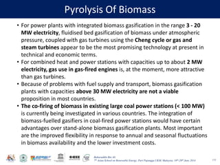 Baharuddin Bin Ali
7th Asian School on Renewable Energy, Puri Pujangga UKM, Malaysia, 16th-20th June 2014
Pyrolysis Of Biomass
115
• For power plants with integrated biomass gasification in the range 3 - 20
MW electricity, fluidised bed gasification of biomass under atmospheric
pressure, coupled with gas turbines using the Cheng cycle or gas and
steam turbines appear to be the most promising technology at present in
technical and economic terms.
• For combined heat and power stations with capacities up to about 2 MW
electricity, gas use in gas-fired engines is, at the moment, more attractive
than gas turbines.
• Because of problems with fuel supply and transport, biomass gasification
plants with capacities above 30 MW electricity are not a viable
proposition in most countries.
• The co-firing of biomass in existing large coal power stations (< 100 MW)
is currently being investigated in various countries. The integration of
biomass-fuelled gasifiers in coal-fired power stations would have certain
advantages over stand-alone biomass gasification plants. Most important
are the improved flexibility in response to annual and seasonal fluctuations
in biomass availability and the lower investment costs.
 
